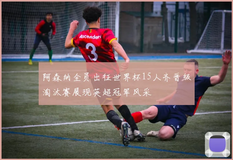阿森纳全员出征世界杯15人齐晋级淘汰赛展现英超冠军风采