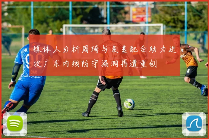 媒体人分析周琦与麦基配合助力进攻广东内线防守漏洞再遭重创