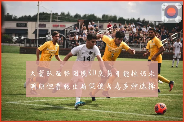 火箭队面临困境KD交易可能性仍未明朗但首轮出局促使考虑多种选择
