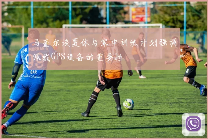 马奎尔谈夏休与家中训练计划强调佩戴GPS设备的重要性