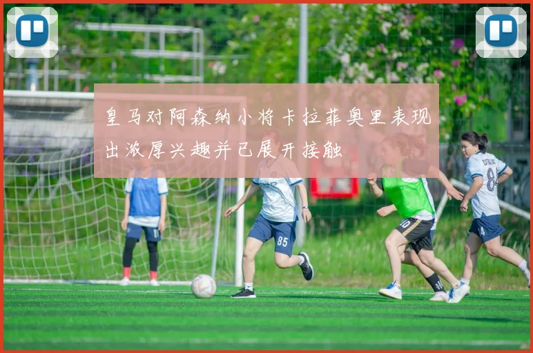 皇马对阿森纳小将卡拉菲奥里表现出浓厚兴趣并已展开接触