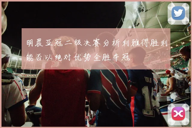 明晨亚冠二级决赛分析利雅得胜利能否以绝对优势全胜夺冠