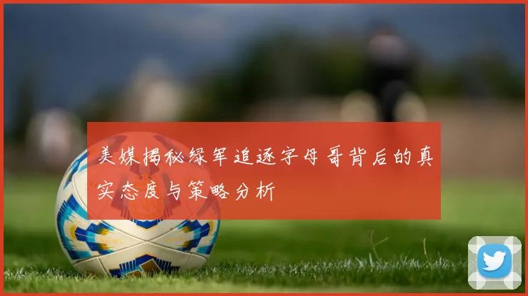 美媒揭秘绿军追逐字母哥背后的真实态度与策略分析