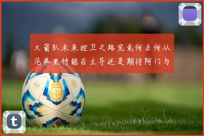 火箭队未来控卫之路究竟何去何从范弗里特能否主导还是期待阿门与谢泼德崛起