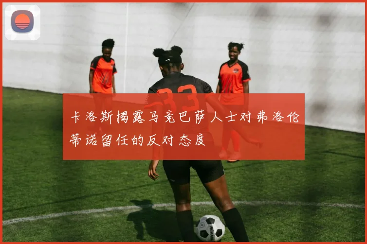 卡洛斯揭露马竞巴萨人士对弗洛伦蒂诺留任的反对态度