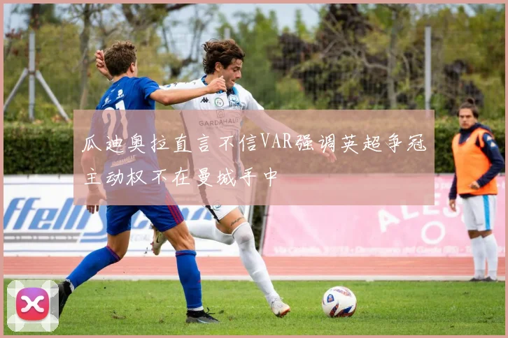 瓜迪奥拉直言不信VAR强调英超争冠主动权不在曼城手中